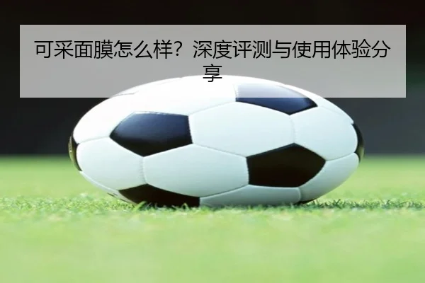可采面膜怎么样？深度评测与使用体验分享