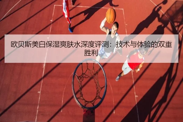 欧贝斯美白保湿爽肤水深度评测：技术与体验的双重胜利