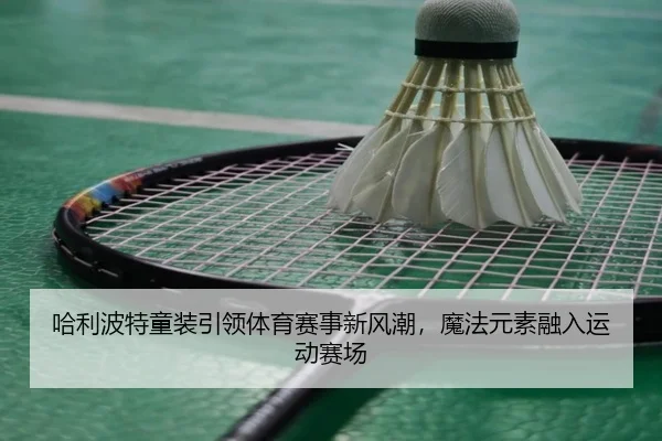 哈利波特童装引领体育赛事新风潮，魔法元素融入运动赛场